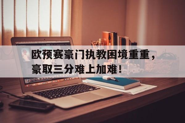 欧预赛豪门执教困境重重，豪取三分难上加难！的简单介绍