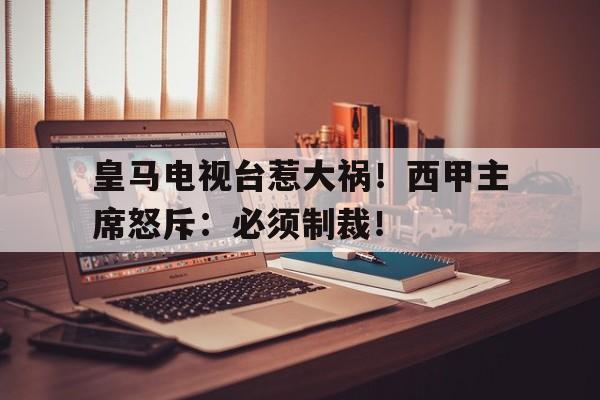 皇马电视台惹大祸！西甲主席怒斥：必须制裁！的简单介绍